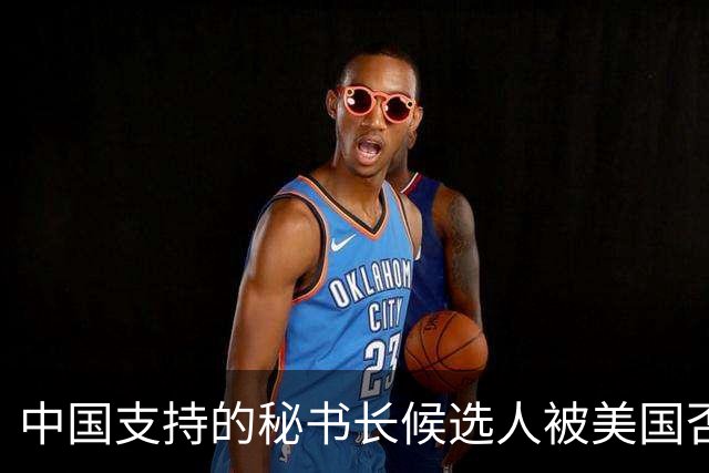 中国支持的秘书长候选人被美国否决，反手抛出新人选，探中方口风