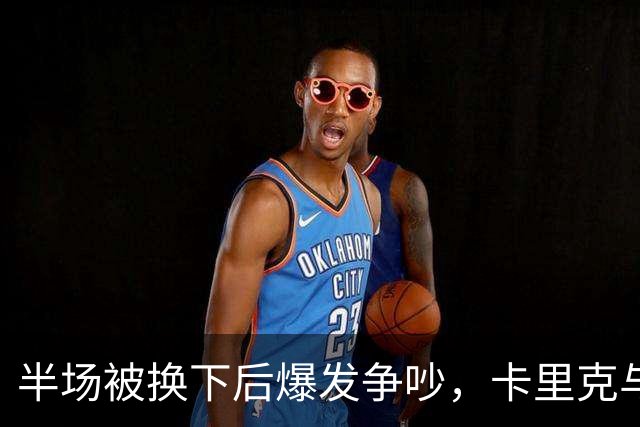 半场被换下后爆发争吵，卡里克与库尼亚在更衣室激烈对峙