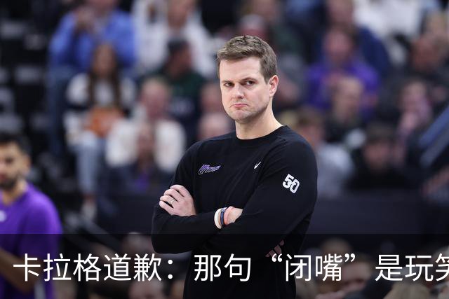 卡拉格道歉：那句“闭嘴”是玩笑，维拉老板曾威胁起诉