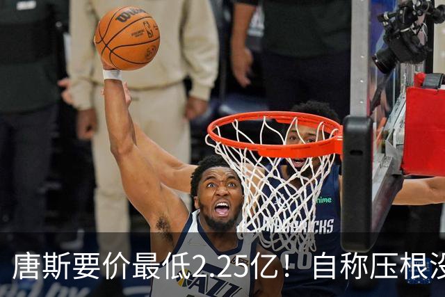唐斯要价最低2.25亿！自称压根没想要顶薪：希望尼克斯留住核心