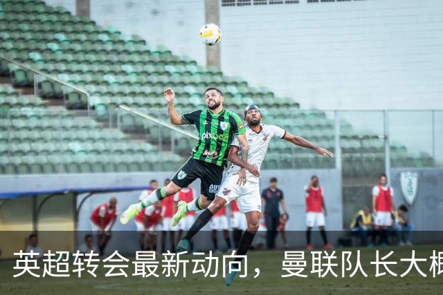 英超转会最新动向，曼联队长大概率离队，米兰等在门口准备接人