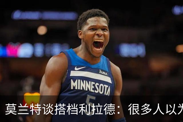 莫兰特谈搭档利拉德：很多人以为我该场均30分 但我骨子里是控卫